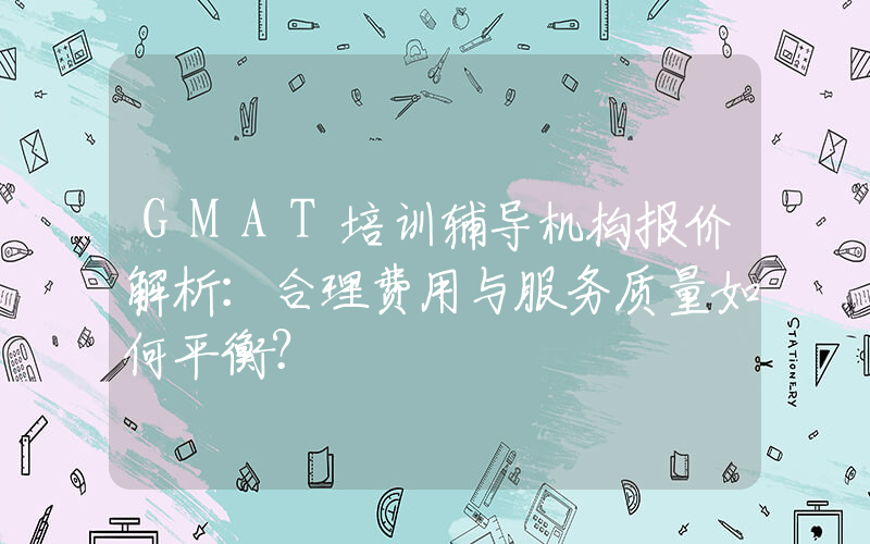 GMAT培训辅导机构报价解析：合理费用与服务质量如何平衡？