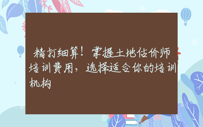 精打细算！掌握土地估价师培训费用，选择适合你的培训机构