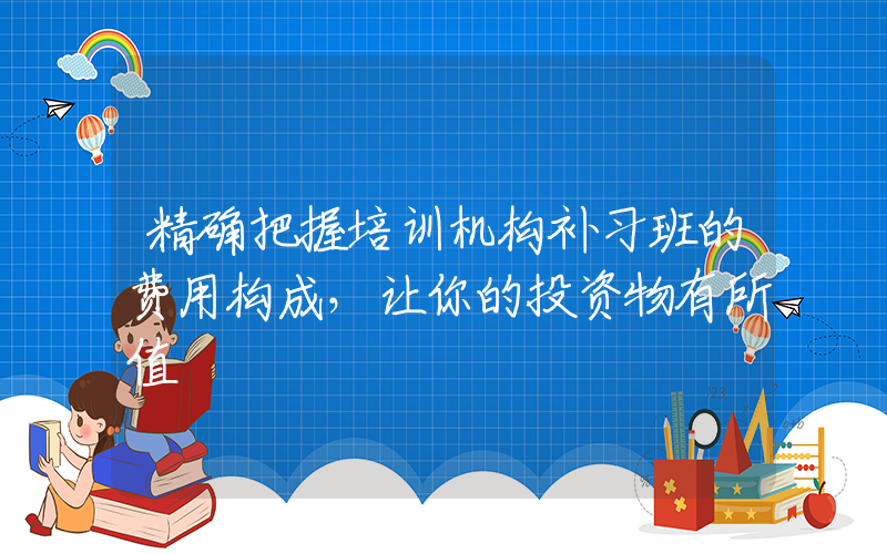 精确把握培训机构补习班的费用构成，让你的投资物有所值