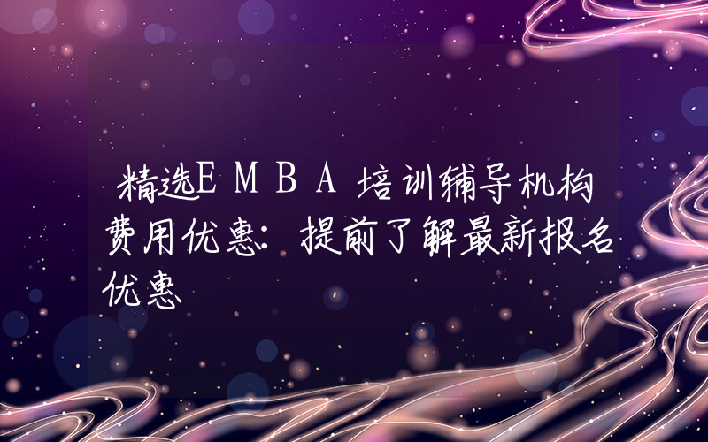 精选EMBA培训辅导机构费用优惠：提前了解最新报名优惠